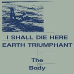 THE BODY - I SHALL DIE HERE / EARTH TRIUMPHANT